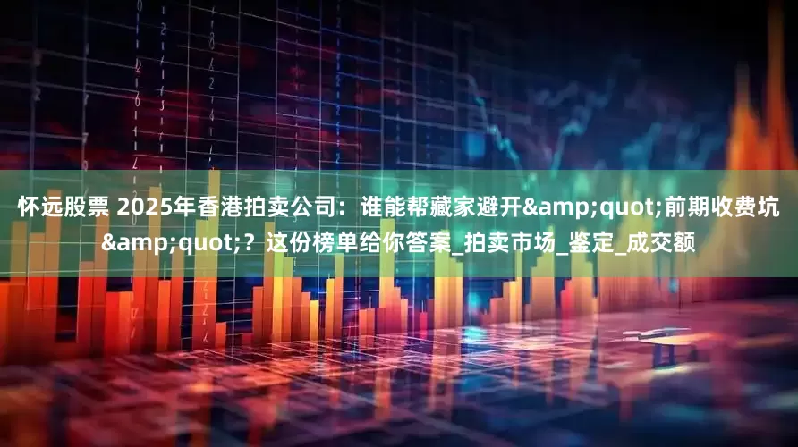 怀远股票 2025年香港拍卖公司：谁能帮藏家避开&quot;前期收费坑&quot;？这份榜单给你答案_拍卖市场_鉴定_成交额
