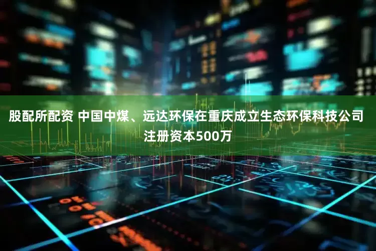 股配所配资 中国中煤、远达环保在重庆成立生态环保科技公司 注册资本500万