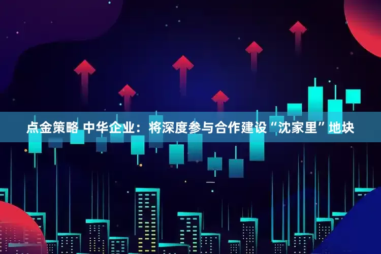点金策略 中华企业：将深度参与合作建设“沈家里”地块