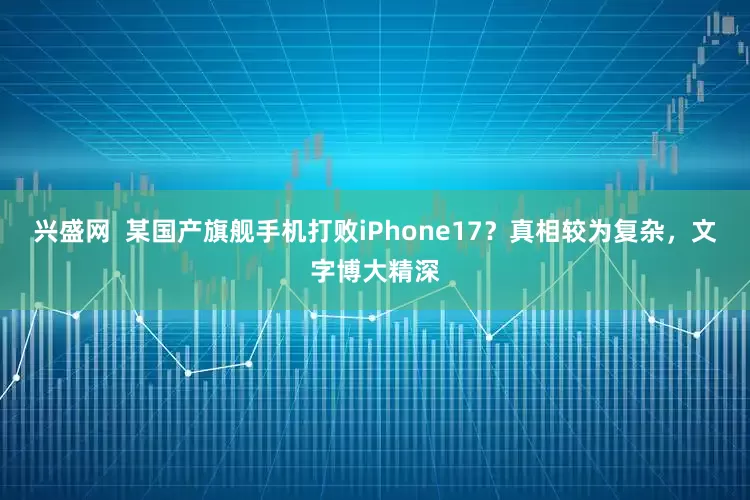 兴盛网  某国产旗舰手机打败iPhone17？真相较为复杂，文字博大精深