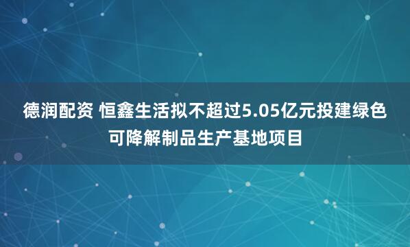 德润配资 恒鑫生活拟不超过5.05亿元投建绿色可降解制品生产基地项目