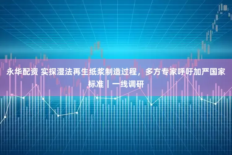 永华配资 实探湿法再生纸浆制造过程，多方专家呼吁加严国家标准｜一线调研