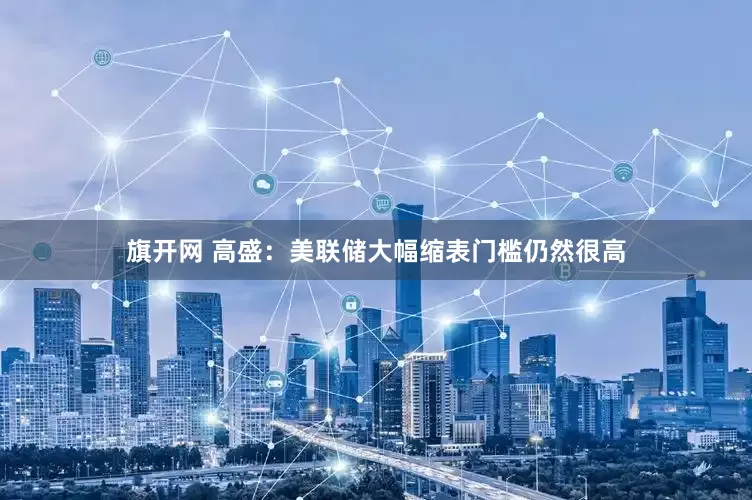 旗开网 高盛：美联储大幅缩表门槛仍然很高